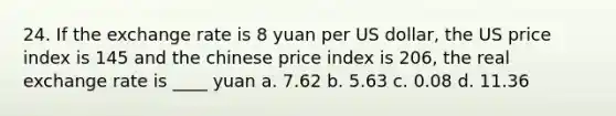 24. If the exchange rate is 8 yuan per US dollar, the US price index is 145 and the chinese price index is 206, the real exchange rate is ____ yuan a. 7.62 b. 5.63 c. 0.08 d. 11.36