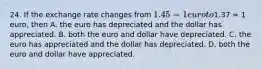 24. If the exchange rate changes from​ 1.45 = 1 euro to​1.37 = 1​ euro, then A. the euro has depreciated and the dollar has appreciated. B. both the euro and dollar have depreciated. C. the euro has appreciated and the dollar has depreciated. D. both the euro and dollar have appreciated.