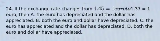 24. If the exchange rate changes from​ 1.45 = 1 euro to​1.37 = 1​ euro, then A. the euro has depreciated and the dollar has appreciated. B. both the euro and dollar have depreciated. C. the euro has appreciated and the dollar has depreciated. D. both the euro and dollar have appreciated.