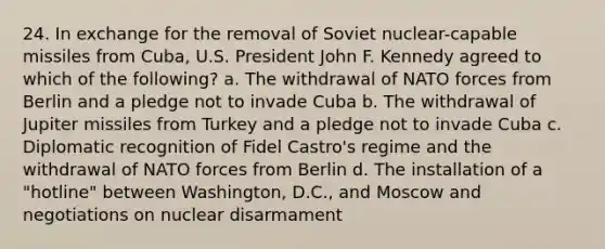 24. In exchange for the removal of Soviet nuclear-capable missiles from Cuba, U.S. President John F. Kennedy agreed to which of the following? a. The withdrawal of NATO forces from Berlin and a pledge not to invade Cuba b. The withdrawal of Jupiter missiles from Turkey and a pledge not to invade Cuba c. Diplomatic recognition of Fidel Castro's regime and the withdrawal of NATO forces from Berlin d. The installation of a "hotline" between Washington, D.C., and Moscow and negotiations on nuclear disarmament