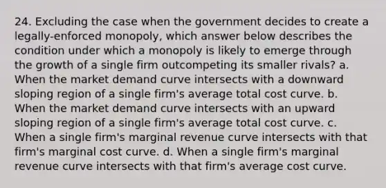 24. Excluding the case when the government decides to create a legally-enforced monopoly, which answer below describes the condition under which a monopoly is likely to emerge through the growth of a single firm outcompeting its smaller rivals? a. When the market demand curve intersects with a downward sloping region of a single firm's average total cost curve. b. When the market demand curve intersects with an upward sloping region of a single firm's average total cost curve. c. When a single firm's marginal revenue curve intersects with that firm's marginal cost curve. d. When a single firm's marginal revenue curve intersects with that firm's average cost curve.