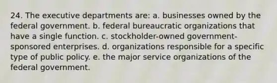 24. The executive departments are: a. businesses owned by the federal government. b. federal bureaucratic organizations that have a single function. c. stockholder-owned government-sponsored enterprises. d. organizations responsible for a specific type of public policy. e. the major service organizations of the federal government.