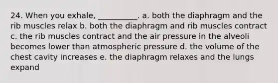 24. When you exhale, __________. a. both the diaphragm and the rib muscles relax b. both the diaphragm and rib muscles contract c. the rib muscles contract and the air pressure in the alveoli becomes lower than atmospheric pressure d. the volume of the chest cavity increases e. the diaphragm relaxes and the lungs expand