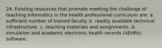 24. Existing resources that promote meeting the challenge of teaching informatics in the health professional curriculum are: a. sufficient number of trained faculty. b. readily available technical infrastructure. c. teaching materials and assignments. d. simulation and academic electronic health records (AEHRs) software.