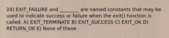 24) EXIT_FAILURE and ________ are named constants that may be used to indicate success or failure when the exit() function is called. A) EXIT_TERMINATE B) EXIT_SUCCESS C) EXIT_OK D) RETURN_OK E) None of these