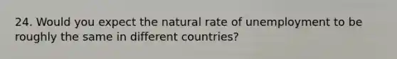 24. Would you expect the natural rate of unemployment to be roughly the same in different countries?