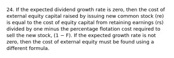 24. If the expected dividend growth rate is zero, then the cost of external equity capital raised by issuing new common stock (re) is equal to the cost of equity capital from retaining earnings (rs) divided by one minus the percentage flotation cost required to sell the new stock, (1 − F). If the expected growth rate is not zero, then the cost of external equity must be found using a different formula.