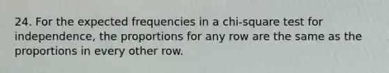 24. For the expected frequencies in a chi-square test for independence, the proportions for any row are the same as the proportions in every other row.