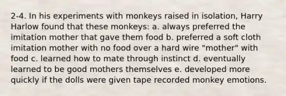 2-4. In his experiments with monkeys raised in isolation, Harry Harlow found that these monkeys: a. always preferred the imitation mother that gave them food b. preferred a soft cloth imitation mother with no food over a hard wire "mother" with food c. learned how to mate through instinct d. eventually learned to be good mothers themselves e. developed more quickly if the dolls were given tape recorded monkey emotions.