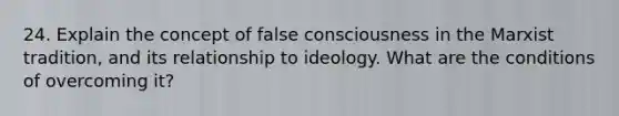 24. Explain the concept of false consciousness in the Marxist tradition, and its relationship to ideology. What are the conditions of overcoming it?