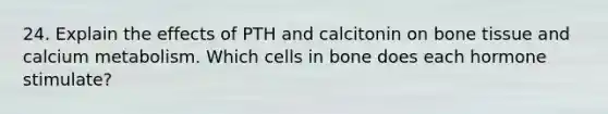 24. Explain the effects of PTH and calcitonin on bone tissue and calcium metabolism. Which cells in bone does each hormone stimulate?