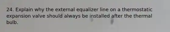 24. Explain why the external equalizer line on a thermostatic expansion valve should always be installed after the thermal bulb.