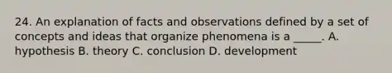 24. An explanation of facts and observations defined by a set of concepts and ideas that organize phenomena is a _____. A. hypothesis B. theory C. conclusion D. development