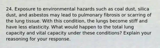 24. Exposure to environmental hazards such as coal dust, silica dust, and asbestos may lead to pulmonary fibrosis or scarring of the lung tissue. With this condition, the lungs become stiff and have less elasticity. What would happen to the total lung capacity and vital capacity under these conditions? Explain your reasoning for your response.