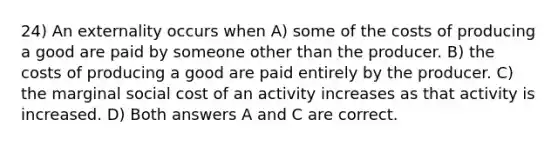 24) An externality occurs when A) some of the costs of producing a good are paid by someone other than the producer. B) the costs of producing a good are paid entirely by the producer. C) the marginal social cost of an activity increases as that activity is increased. D) Both answers A and C are correct.