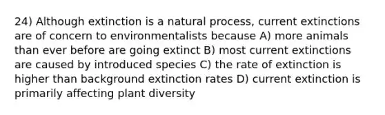 24) Although extinction is a natural process, current extinctions are of concern to environmentalists because A) more animals than ever before are going extinct B) most current extinctions are caused by introduced species C) the rate of extinction is higher than background extinction rates D) current extinction is primarily affecting plant diversity