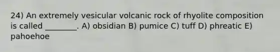 24) An extremely vesicular volcanic rock of rhyolite composition is called ________. A) obsidian B) pumice C) tuff D) phreatic E) pahoehoe