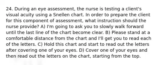 24. During an eye assessment, the nurse is testing a client's visual acuity using a Snellen chart. In order to prepare the client for this component of assessment, what instruction should the nurse provide? A) I'm going to ask you to slowly walk forward until the last line of the chart become clear. B) Please stand at a comfortable distance from the chart and I'll get you to read each of the letters. C) Hold this chart and start to read out the letters after covering one of your eyes. D) Cover one of your eyes and then read out the letters on the chart, starting from the top.