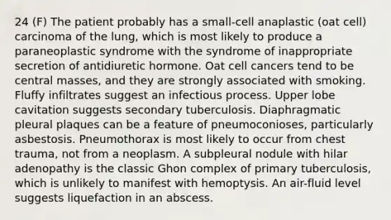 24 (F) The patient probably has a small-cell anaplastic (oat cell) carcinoma of the lung, which is most likely to produce a paraneoplastic syndrome with the syndrome of inappropriate secretion of antidiuretic hormone. Oat cell cancers tend to be central masses, and they are strongly associated with smoking. Fluffy infiltrates suggest an infectious process. Upper lobe cavitation suggests secondary tuberculosis. Diaphragmatic pleural plaques can be a feature of pneumoconioses, particularly asbestosis. Pneumothorax is most likely to occur from chest trauma, not from a neoplasm. A subpleural nodule with hilar adenopathy is the classic Ghon complex of primary tuberculosis, which is unlikely to manifest with hemoptysis. An air-fluid level suggests liquefaction in an abscess.