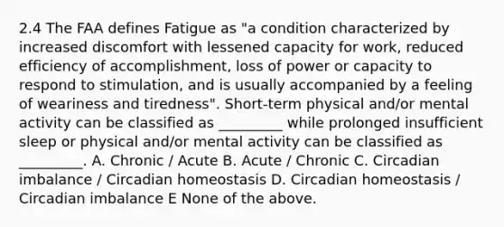 2.4 The FAA defines Fatigue as "a condition characterized by increased discomfort with lessened capacity for work, reduced efficiency of accomplishment, loss of power or capacity to respond to stimulation, and is usually accompanied by a feeling of weariness and tiredness". Short-term physical and/or mental activity can be classified as _________ while prolonged insufficient sleep or physical and/or mental activity can be classified as _________. A. Chronic / Acute B. Acute / Chronic C. Circadian imbalance / Circadian homeostasis D. Circadian homeostasis / Circadian imbalance E None of the above.