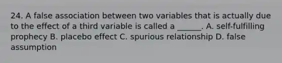 24. A false association between two variables that is actually due to the effect of a third variable is called a ______. A. self-fulfilling prophecy B. placebo effect C. spurious relationship D. false assumption