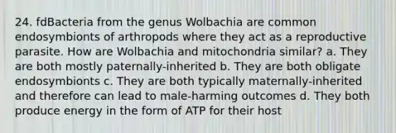 24. fdBacteria from the genus Wolbachia are common endosymbionts of arthropods where they act as a reproductive parasite. How are Wolbachia and mitochondria similar? a. They are both mostly paternally-inherited b. They are both obligate endosymbionts c. They are both typically maternally-inherited and therefore can lead to male-harming outcomes d. They both produce energy in the form of ATP for their host