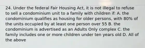 24. Under the federal Fair Housing Act, it is not illegal to refuse to sell a condominium unit to a family with children if: A. the condominium qualifies as housing for older persons, with 80% of the units occupied by at least one person over 55 B. the condominium is advertised as an Adults Only complex C. the family includes one or more children under ten years old D. All of the above