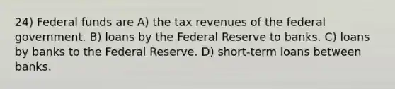 24) Federal funds are A) the tax revenues of the federal government. B) loans by the Federal Reserve to banks. C) loans by banks to the Federal Reserve. D) short-term loans between banks.