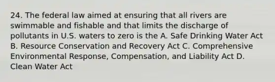 24. The federal law aimed at ensuring that all rivers are swimmable and fishable and that limits the discharge of pollutants in U.S. waters to zero is the A. Safe Drinking Water Act B. Resource Conservation and Recovery Act C. Comprehensive Environmental Response, Compensation, and Liability Act D. Clean Water Act