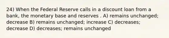 24) When the Federal Reserve calls in a discount loan from a bank, the monetary base and reserves . A) remains unchanged; decrease B) remains unchanged; increase C) decreases; decrease D) decreases; remains unchanged