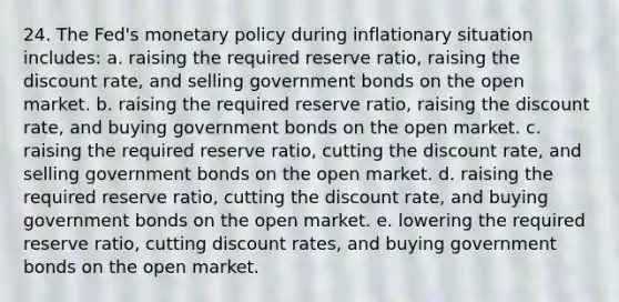 24. The Fed's monetary policy during inflationary situation includes: a. raising the required reserve ratio, raising the discount rate, and selling government bonds on the open market. b. raising the required reserve ratio, raising the discount rate, and buying government bonds on the open market. c. raising the required reserve ratio, cutting the discount rate, and selling government bonds on the open market. d. raising the required reserve ratio, cutting the discount rate, and buying government bonds on the open market. e. lowering the required reserve ratio, cutting discount rates, and buying government bonds on the open market.