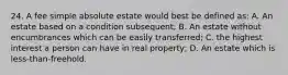 24. A fee simple absolute estate would best be defined as: A. An estate based on a condition subsequent; B. An estate without encumbrances which can be easily transferred; C. the highest interest a person can have in real property; D. An estate which is less-than-freehold.