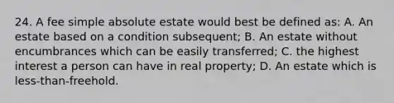 24. A fee simple absolute estate would best be defined as: A. An estate based on a condition subsequent; B. An estate without encumbrances which can be easily transferred; C. the highest interest a person can have in real property; D. An estate which is less-than-freehold.