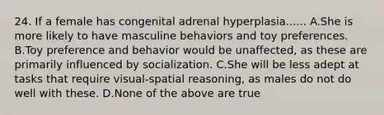 24. If a female has congenital adrenal hyperplasia...... A.She is more likely to have masculine behaviors and toy preferences. B.Toy preference and behavior would be unaffected, as these are primarily influenced by socialization. C.She will be less adept at tasks that require visual-spatial reasoning, as males do not do well with these. D.None of the above are true