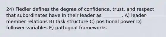 24) Fiedler defines the degree of confidence, trust, and respect that subordinates have in their leader as ________. A) leader-member relations B) task structure C) positional power D) follower variables E) path-goal frameworks