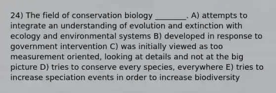 24) The field of conservation biology ________. A) attempts to integrate an understanding of evolution and extinction with ecology and environmental systems B) developed in response to government intervention C) was initially viewed as too measurement oriented, looking at details and not at the big picture D) tries to conserve every species, everywhere E) tries to increase speciation events in order to increase biodiversity