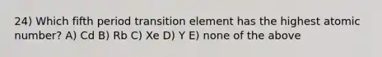 24) Which fifth period transition element has the highest atomic number? A) Cd B) Rb C) Xe D) Y E) none of the above