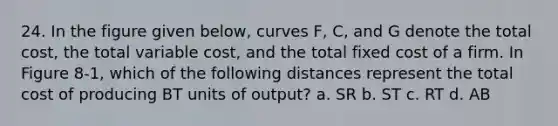 24. In the figure given below, curves F, C, and G denote the total cost, the total variable cost, and the total fixed cost of a firm. In Figure 8-1, which of the following distances represent the total cost of producing BT units of output? a. SR b. ST c. RT d. AB