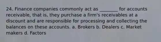 24. Finance companies commonly act as ________ for accounts receivable, that is, they purchase a firm's receivables at a discount and are responsible for processing and collecting the balances on these accounts. a. Brokers b. Dealers c. Market makers d. Factors