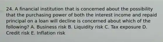 24. A financial institution that is concerned about the possibility that the purchasing power of both the interest income and repaid principal on a loan will decline is concerned about which of the following? A. Business risk B. Liquidity risk C. Tax exposure D. Credit risk E. Inflation risk