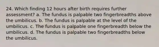 24. Which finding 12 hours after birth requires further assessment? a. The fundus is palpable two fingerbreadths above the umbilicus. b. The fundus is palpable at the level of the umbilicus. c. The fundus is palpable one fingerbreadth below the umbilicus. d. The fundus is palpable two fingerbreadths below the umbilicus.