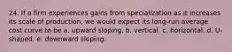 24. If a firm experiences gains from specialization as it increases its scale of production, we would expect its long-run average cost curve to be a. upward sloping. b. vertical. c. horizontal. d. U-shaped. e. downward sloping.