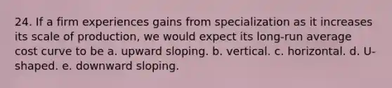 24. If a firm experiences gains from specialization as it increases its scale of production, we would expect its long-run average cost curve to be a. upward sloping. b. vertical. c. horizontal. d. U-shaped. e. downward sloping.