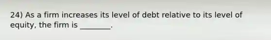 24) As a firm increases its level of debt relative to its level of equity, the firm is ________.