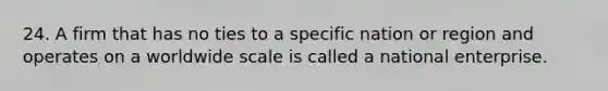 24. A firm that has no ties to a specific nation or region and operates on a worldwide scale is called a national enterprise.
