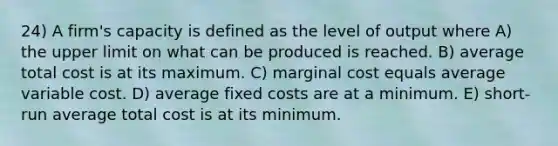 24) A firm's capacity is defined as the level of output where A) the upper limit on what can be produced is reached. B) average total cost is at its maximum. C) marginal cost equals average variable cost. D) average fixed costs are at a minimum. E) short-run average total cost is at its minimum.