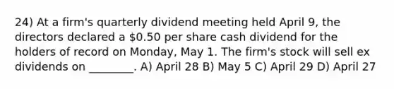 24) At a firm's quarterly dividend meeting held April 9, the directors declared a 0.50 per share cash dividend for the holders of record on Monday, May 1. The firm's stock will sell ex dividends on ________. A) April 28 B) May 5 C) April 29 D) April 27