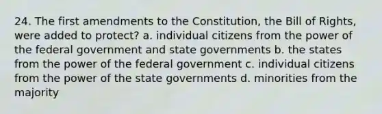 24. The first amendments to the Constitution, the Bill of Rights, were added to protect? a. individual citizens from the power of the federal government and state governments b. the states from the power of the federal government c. individual citizens from the power of the state governments d. minorities from the majority