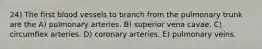 24) The first blood vessels to branch from the pulmonary trunk are the A) pulmonary arteries. B) superior vena cavae. C) circumflex arteries. D) coronary arteries. E) pulmonary veins.