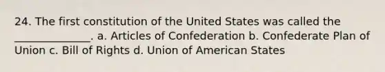 24. The first constitution of the United States was called the ______________. a. Articles of Confederation b. Confederate Plan of Union c. Bill of Rights d. Union of American States